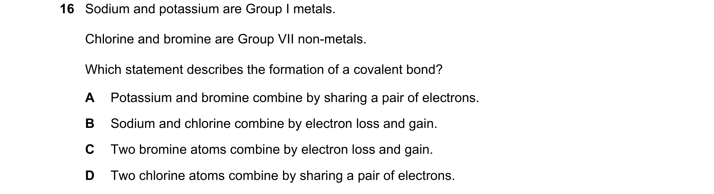 Question 40: Sodium and potassium are Group I metals. Chlorine and bromine are Group VII non-metals. Which statement describes the formation of a covale…
