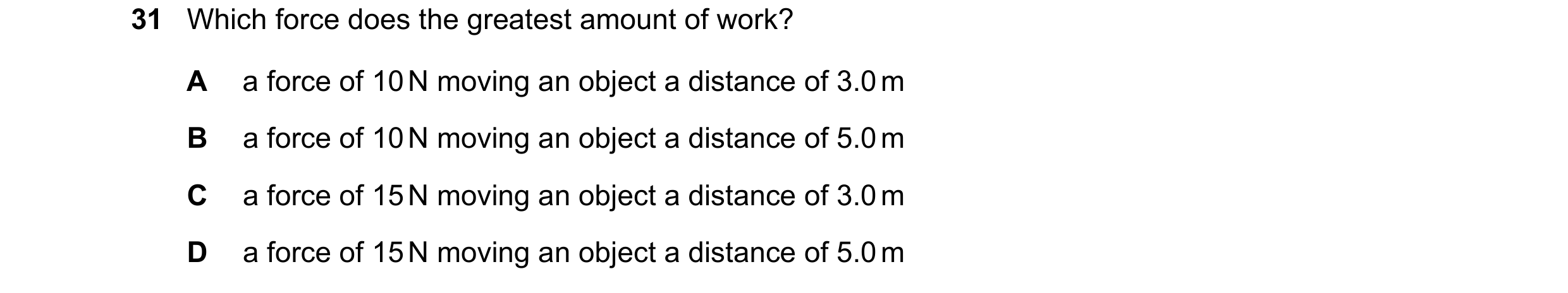 Question 59: Which force does the greatest amount of work? A a force of 10 N moving an object a distance of 3.0 m B a force of 10 N moving an object a d…