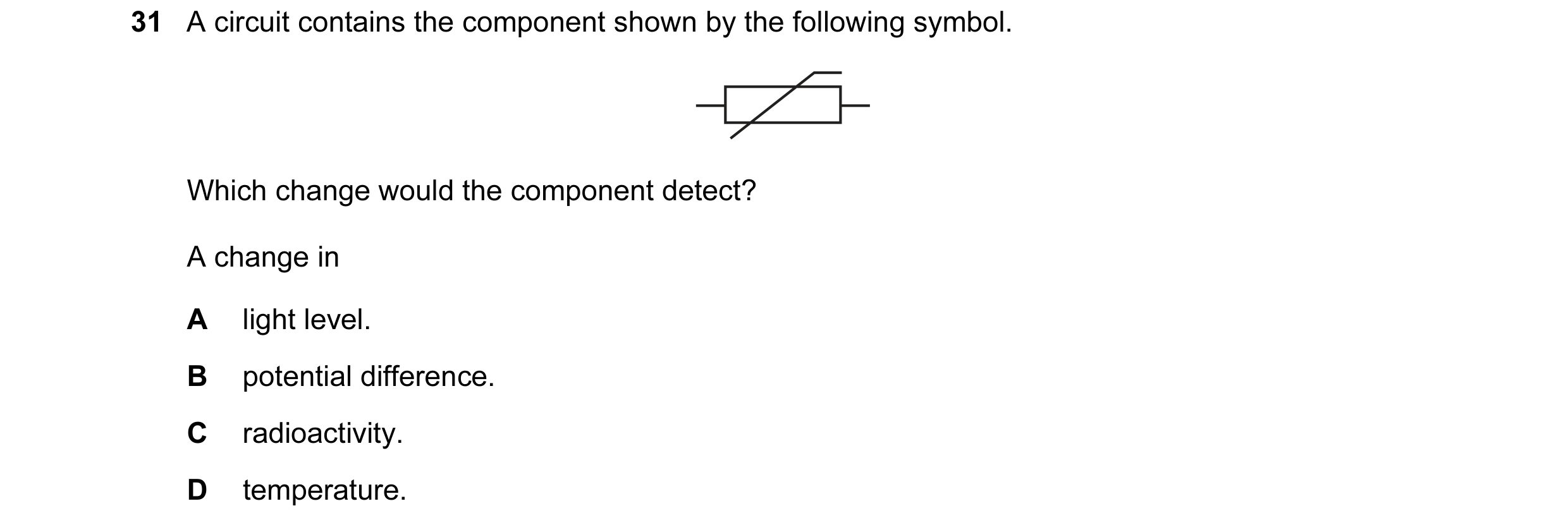 Question 100: A circuit contains the component shown by the following symbol. Which change would the component detect? A change in A light level. B poten…