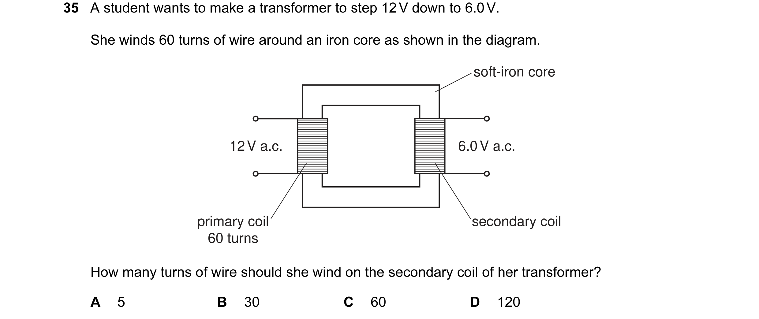 Question 70: A student wants to make a transformer to step 12 V down to 6.0 V. She winds 60 turns of wire around an iron core as shown in the diagram. s…