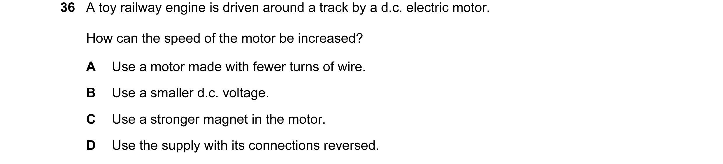 Question 71: A toy railway engine is driven around a track by a d.c. electric motor. How can the speed of the motor be increased? A Use a motor made wit…