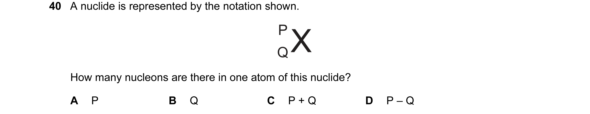 Question 45: A nuclide is represented by the notation shown. How many nucleons are there in one atom of this nuclide? A P B Q C P + Q D P – Q