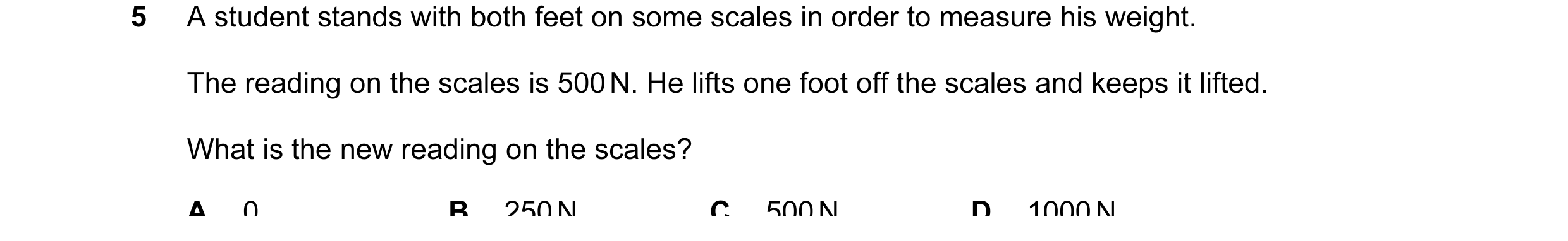 Question 47: A student stands with both feet on some scales in order to measure his weight. The reading on the scales is 500 N. He lifts one foot off th…