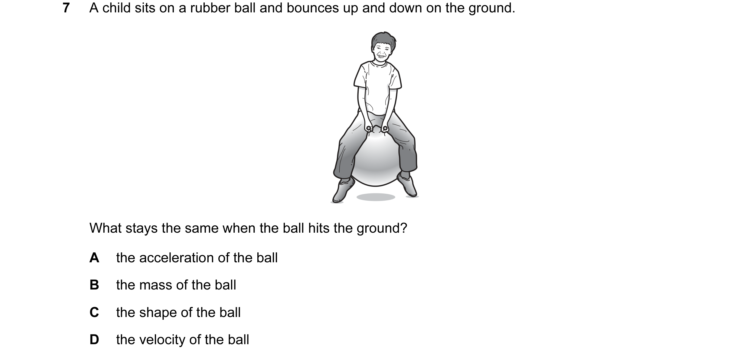 Question 48: A child sits on a rubber ball and bounces up and down on the ground. What stays the same when the ball hits the ground? A the acceleration …