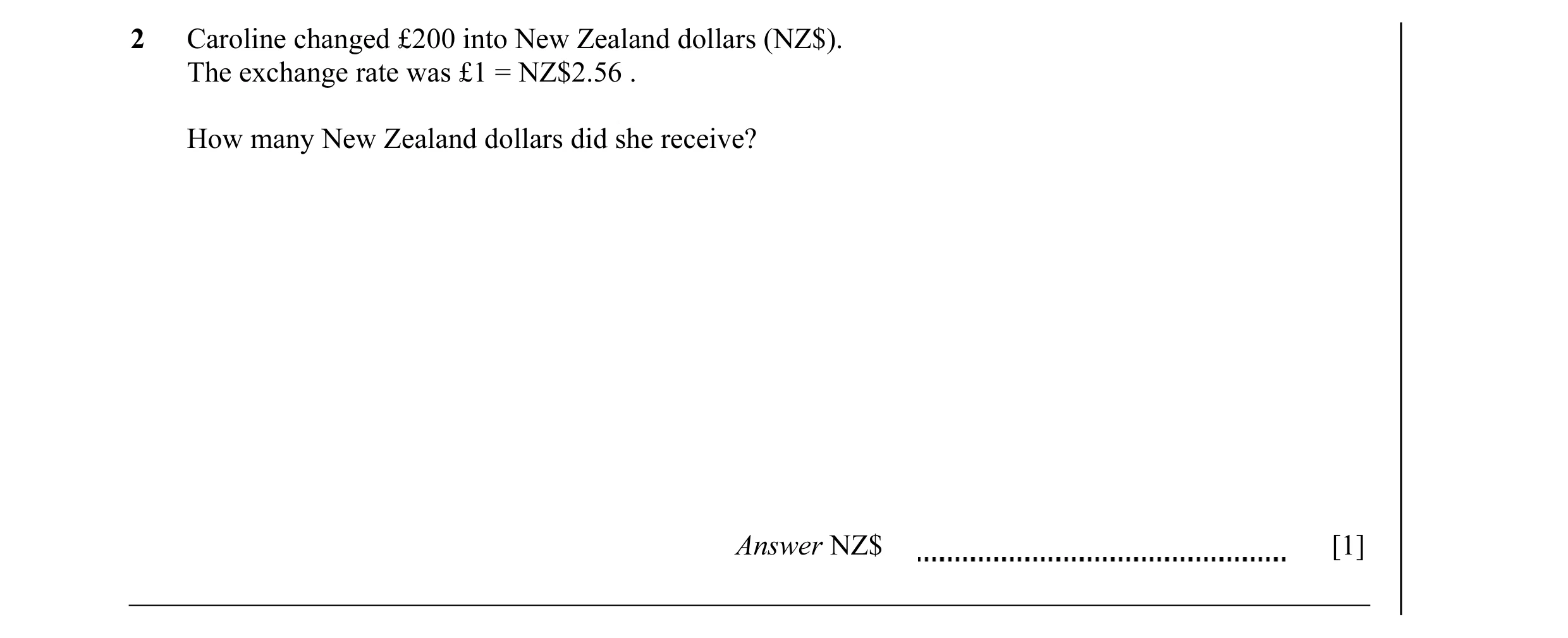 Question 24: Caroline changed £200 into New Zealand dollars (NZ$). The exchange rate was £1 = NZ$2.56 . How many New Zealand dollars did she receive? An…