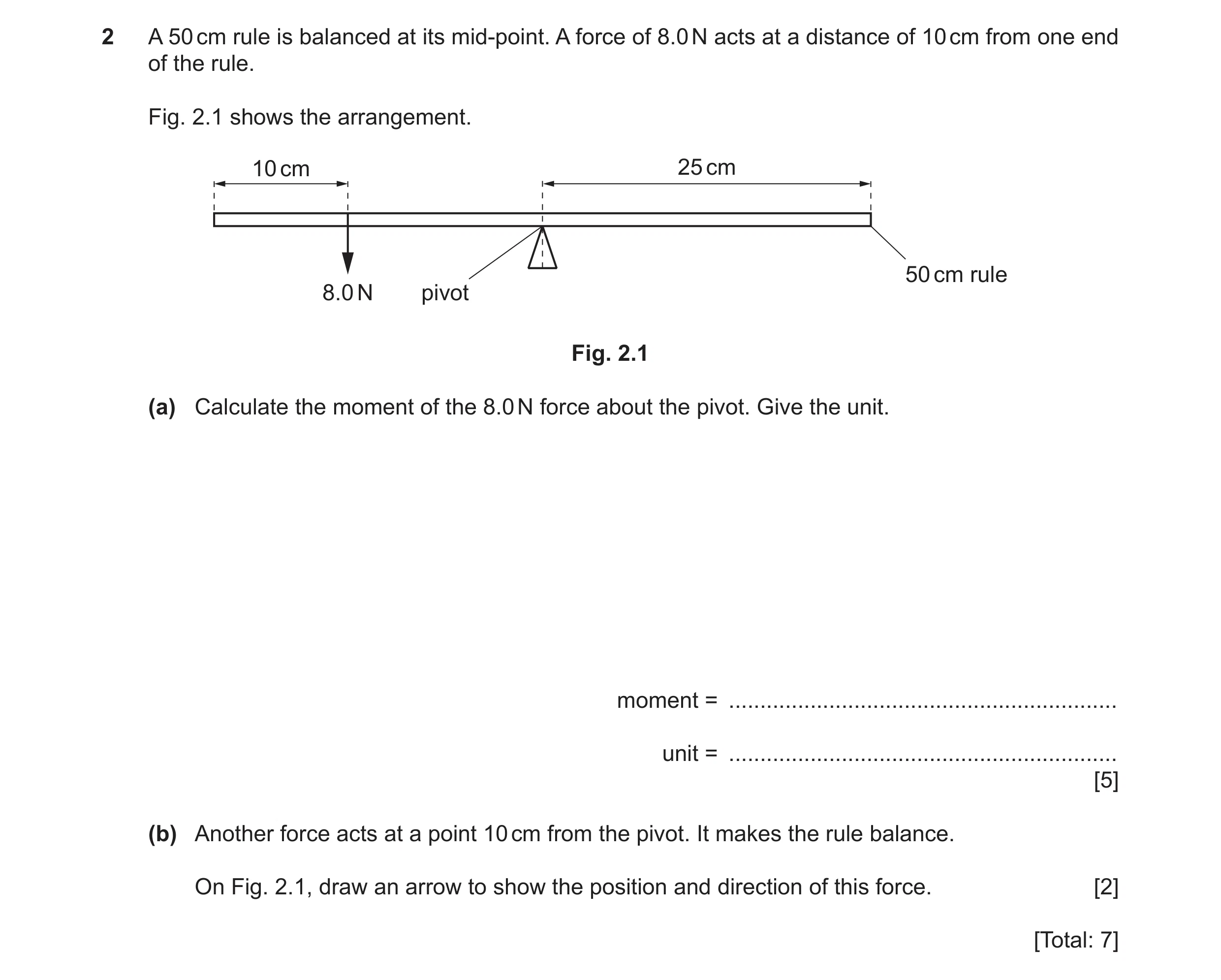 Question 27: A 50 cm rule is balanced at its mid-point. A force of 8.0 N acts at a distance of 10 cm from one end of the rule. Fig. 2.1 shows the arrang…