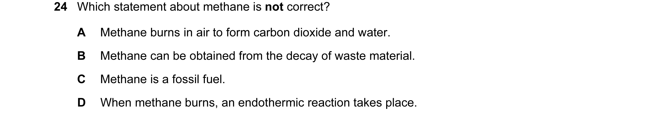 Question 20: Which statement about methane is not correct? A Methane burns in air to form carbon dioxide and water. B Methane can be obtained from the d…