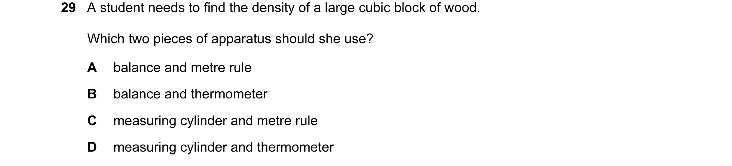 Question 15: A student needs to find the density of a large cubic block of wood. Which two pieces of apparatus should she use? A balance and metre rule …