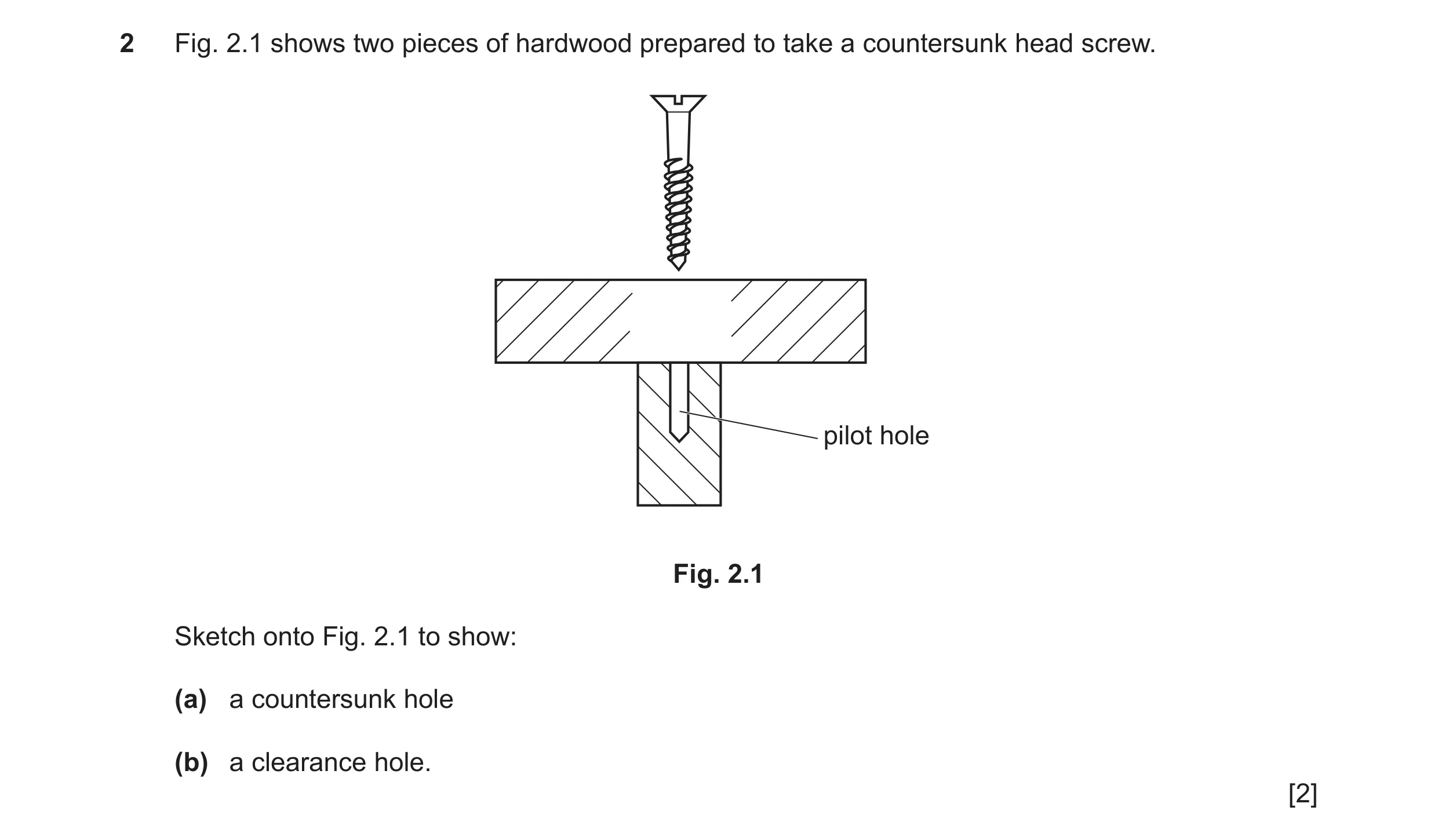 Question 280: Fig. 2.1 shows two pieces of hardwood prepared to take a countersunk head screw. pilot hole Fig. 2.1 Sketch onto Fig. 2.1 to show: (a) a co…