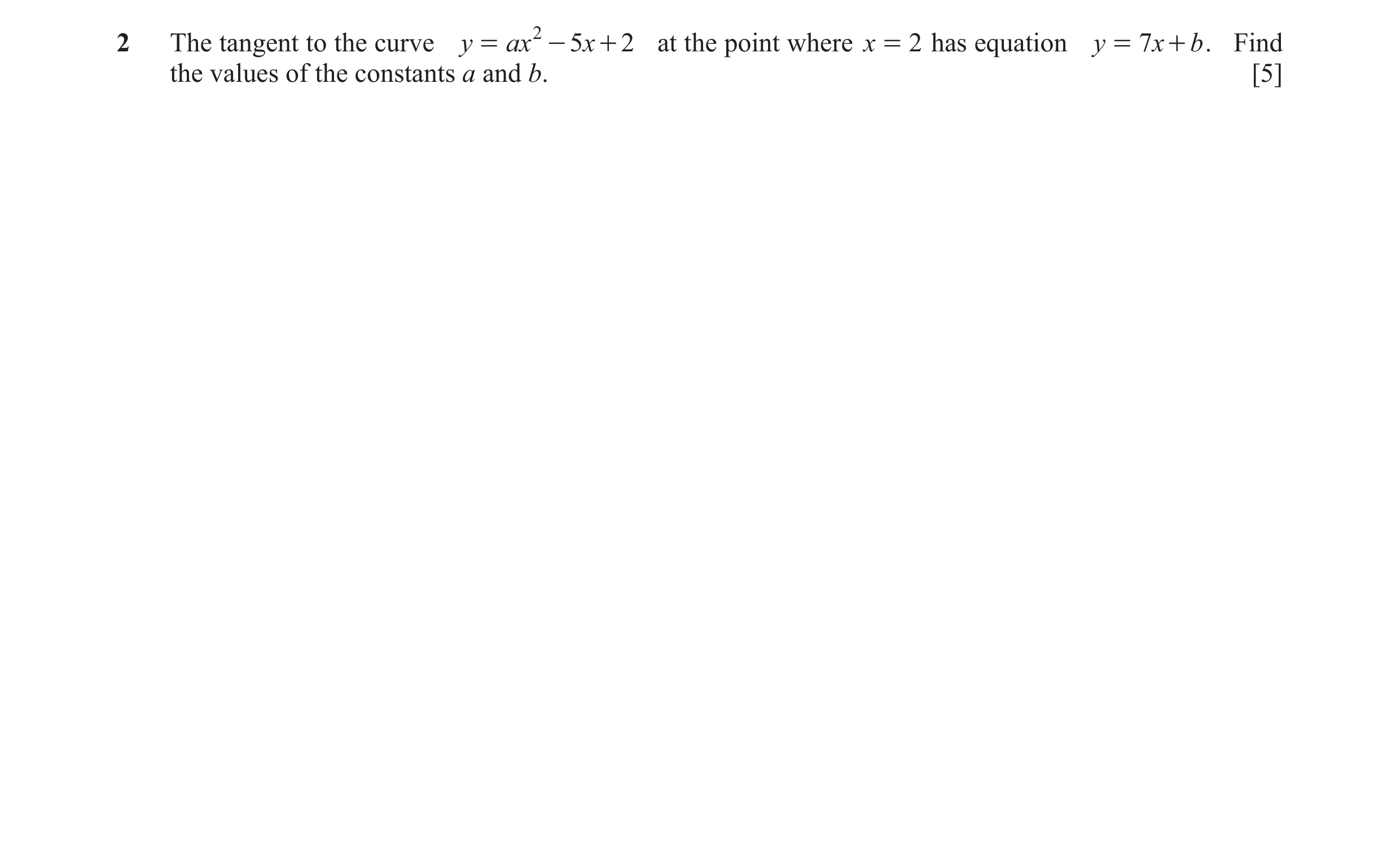 Question 30: The tangent to the curve y = ax 2 - 5x + 2 at the point where x = 2 has equation y = 7x + b . Find the values of the constants a and b. [5]