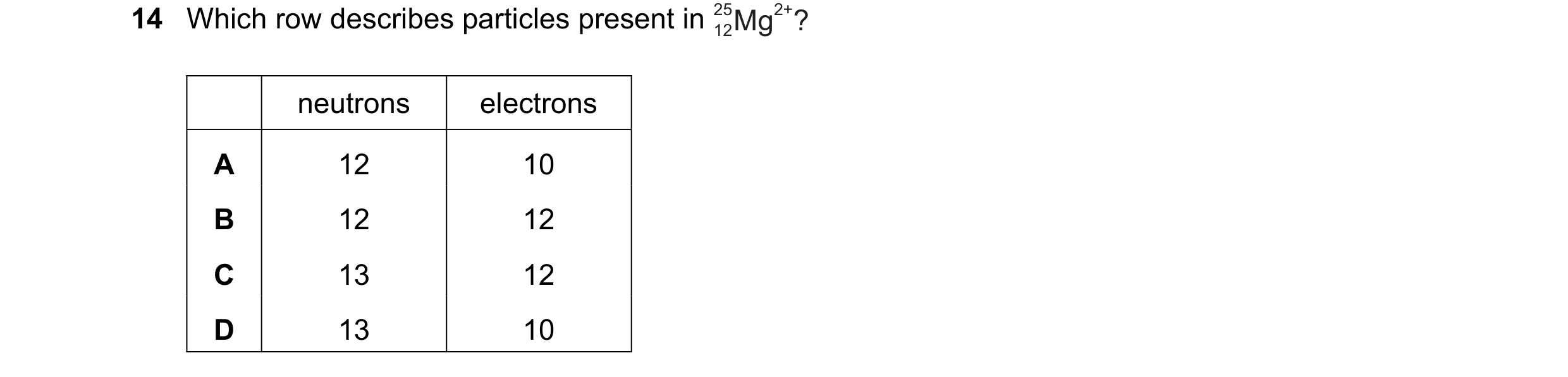 Question 9: Which row describes particles present in Mg 25 2+? 12 neutrons electrons A 12 10 B 12 12 C 13 12 D 13 10