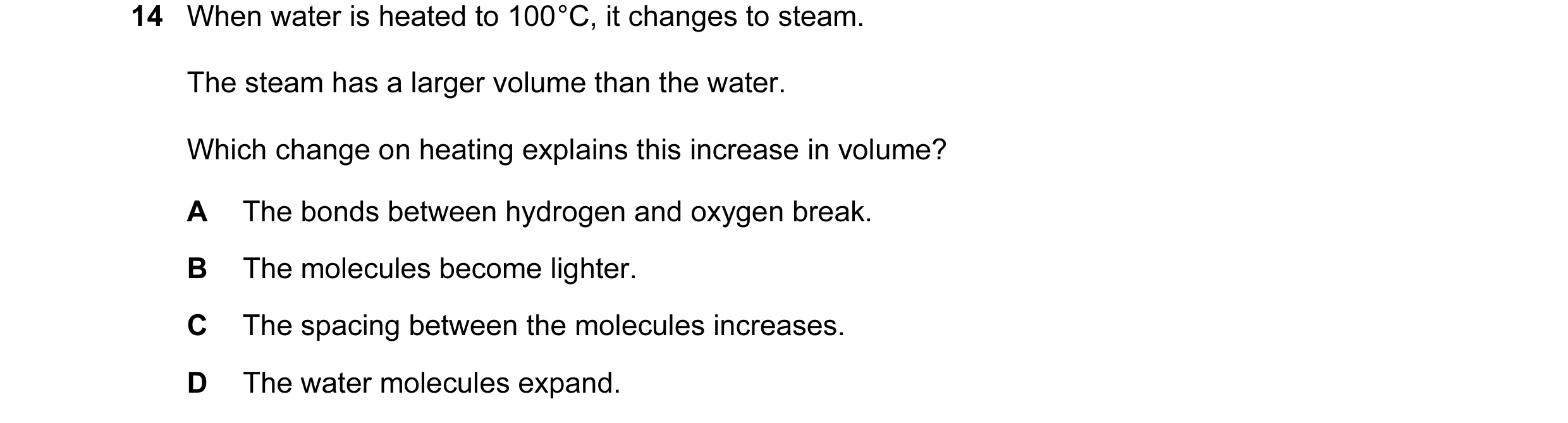 Question 2: When water is heated to 100 °C, it changes to steam. The steam has a larger volume than the water. Which change on heating explains this in…