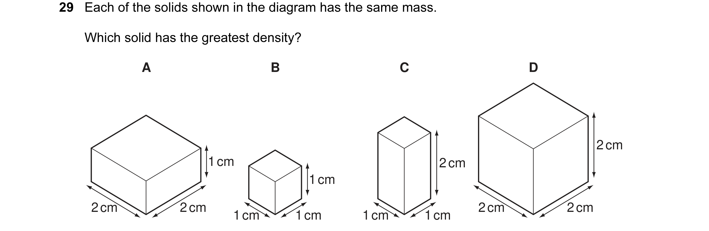 Question 2: Each of the solids shown in the diagram has the same mass. Which solid has the greatest density? A B C D 2 cm 1 cm 2 cm 1 cm 2 cm 2 cm 2 cm…