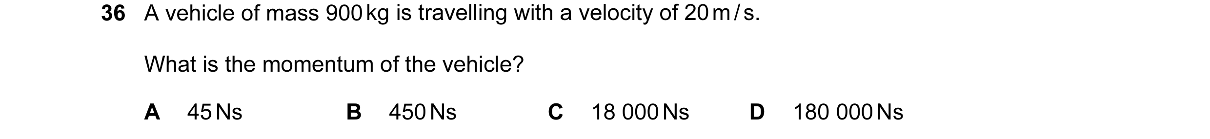 Question 2: A vehicle of mass 900 kg is travelling with a velocity of 20 m / s. What is the momentum of the vehicle? A 45 Ns B 450 Ns C 18 000 Ns D 180…