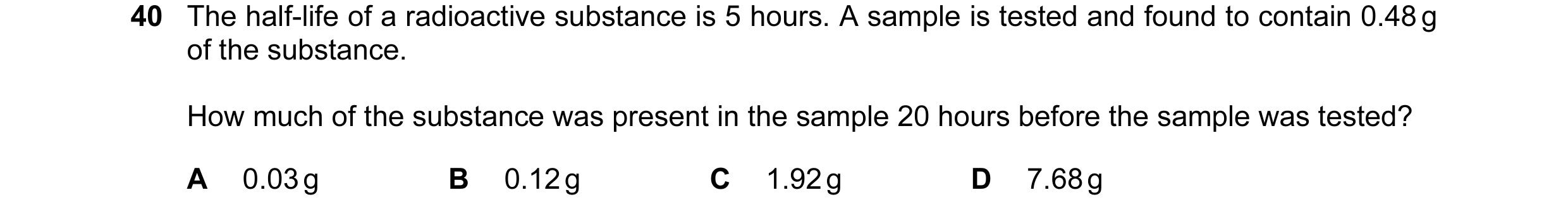 Question 6: The half-life of a radioactive substance is 5 hours. A sample is tested and found to contain 0.48 g of the substance. How much of the subst…