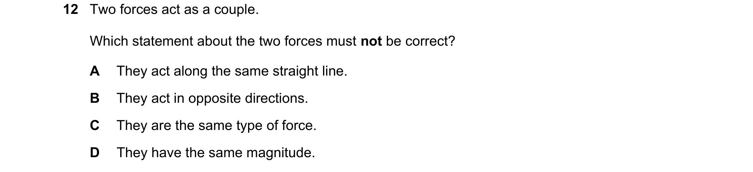 Question 106: Two forces act as a couple. Which statement about the two forces must not be correct? A They act along the same straight line. B They act i…