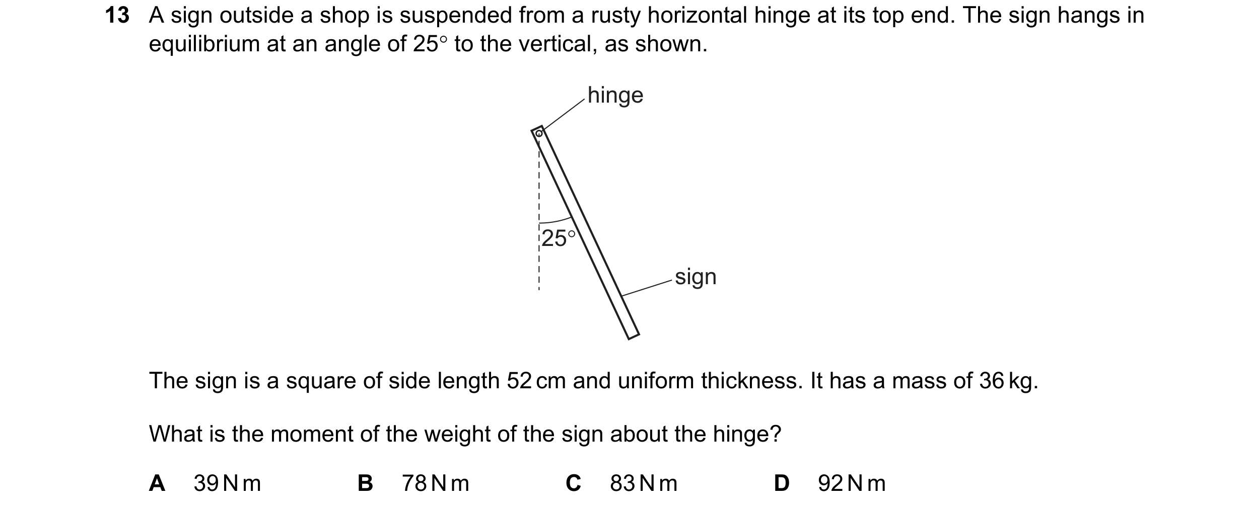 Question 107: A sign outside a shop is suspended from a rusty horizontal hinge at its top end. The sign hangs in
equilibrium at an angle of 25° to the ve…