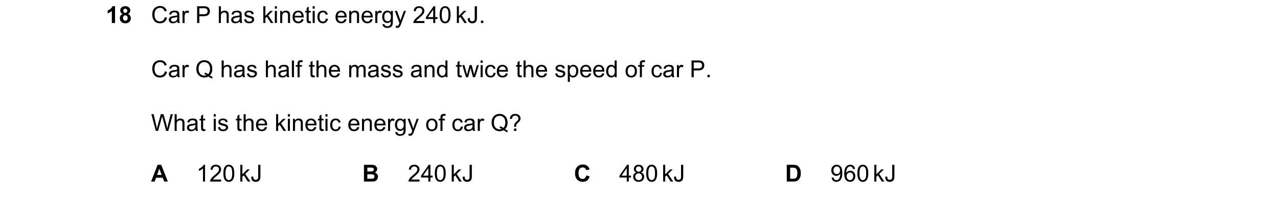 Question 128: Car P has kinetic energy 240 kJ. Car Q has half the mass and twice the speed of car P. What is the kinetic energy of car Q? A 120 kJ B 240 …