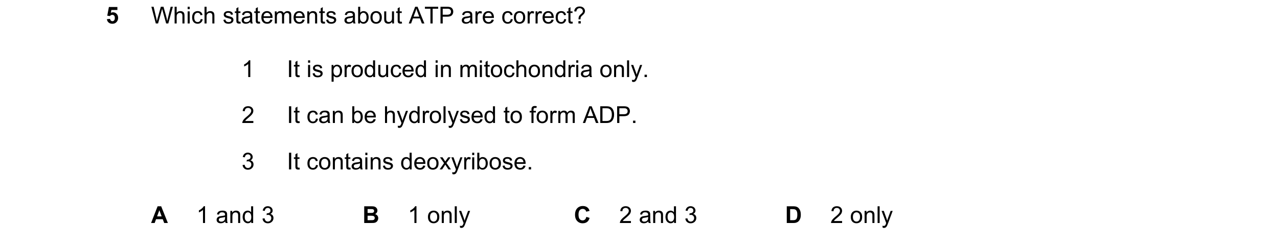Question 29: Which statements about ATP are correct? 1 It is produced in mitochondria only. 2 It can be hydrolysed to form ADP. 3 It contains deoxyribos…
