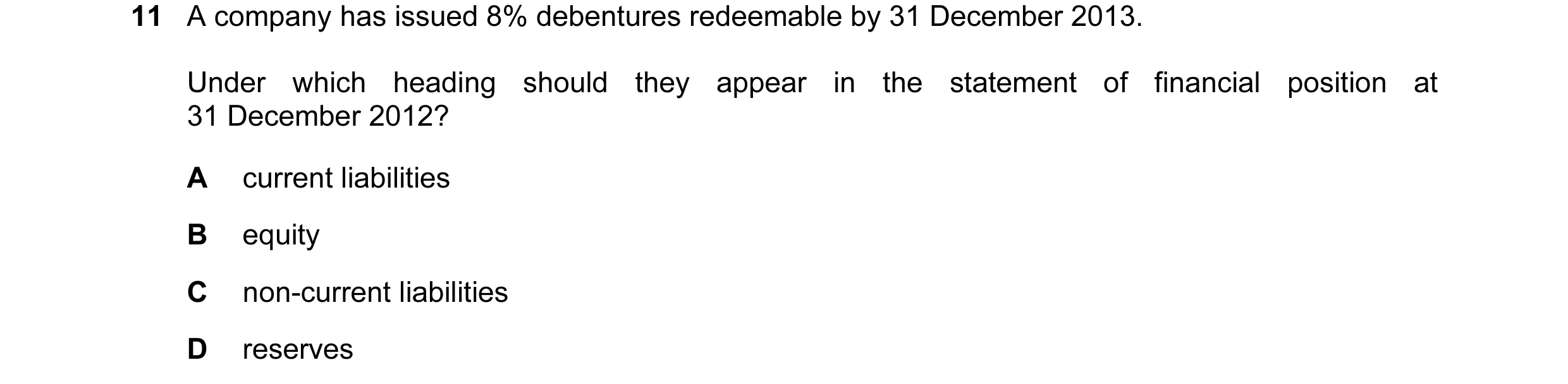 Question 30: A company has issued 8% debentures redeemable by 31 December 2013. Under which heading should they appear in the statement of financial pos…