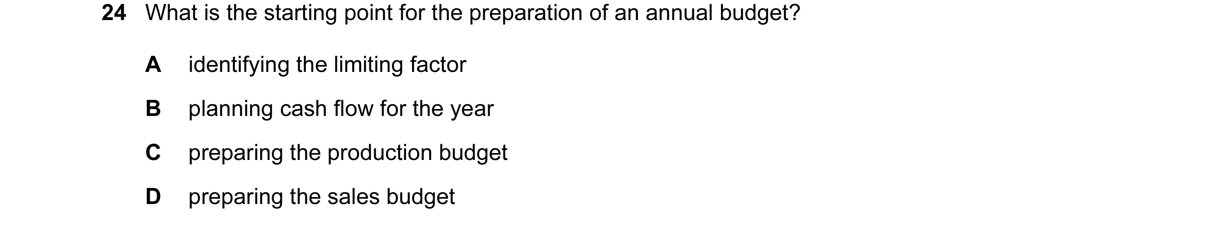 Question 59: What is the starting point for the preparation of an annual budget? A identifying the limiting factor B planning cash flow for the year C p…