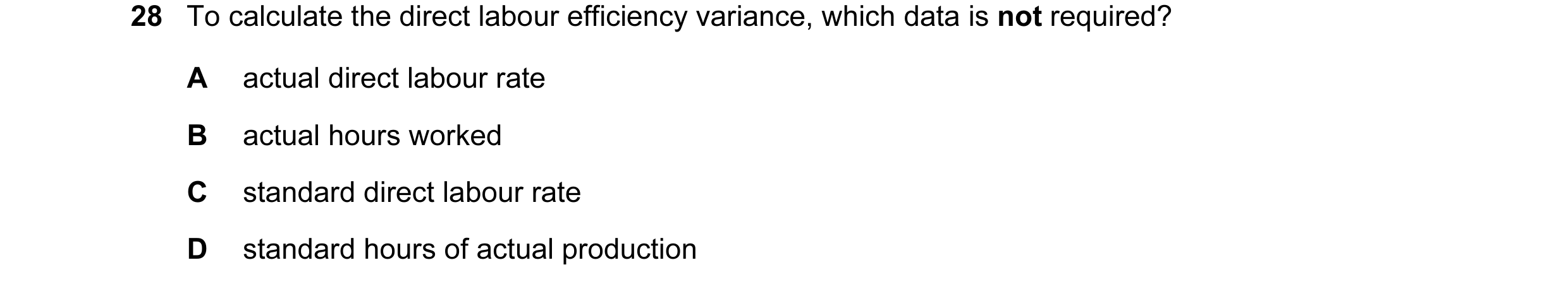Question 73: To calculate the direct labour efficiency variance, which data is not required? A actual direct labour rate B actual hours worked C standar…