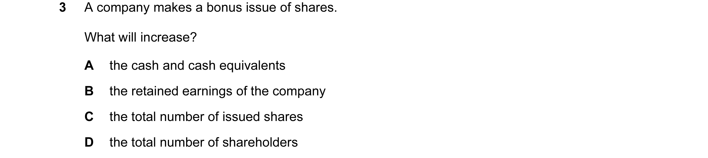 Question 33: A company makes a bonus issue of shares. What will increase? A the cash and cash equivalents B the retained earnings of the company C the t…