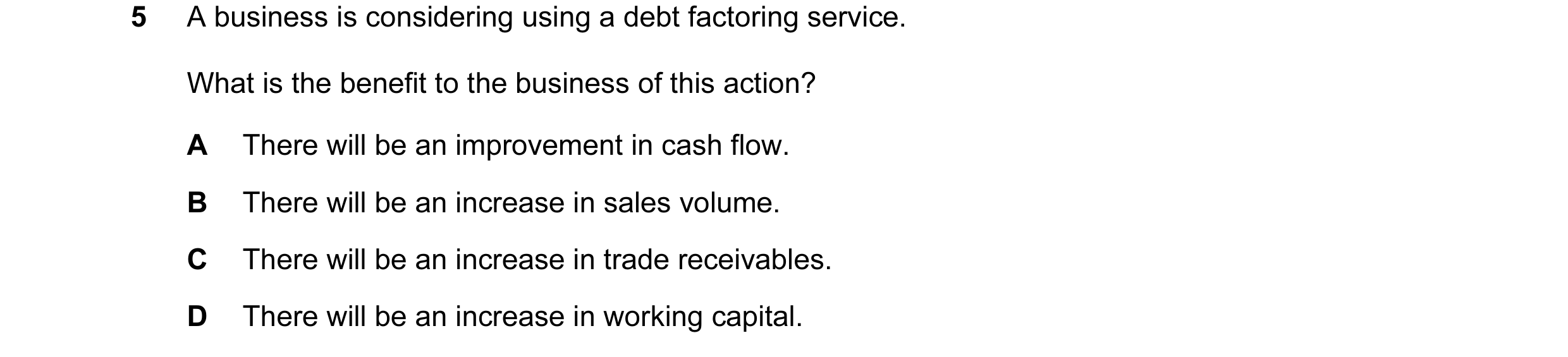 Question 38: A business is considering using a debt factoring service. What is the benefit to the business of this action? A There will be an improvemen…