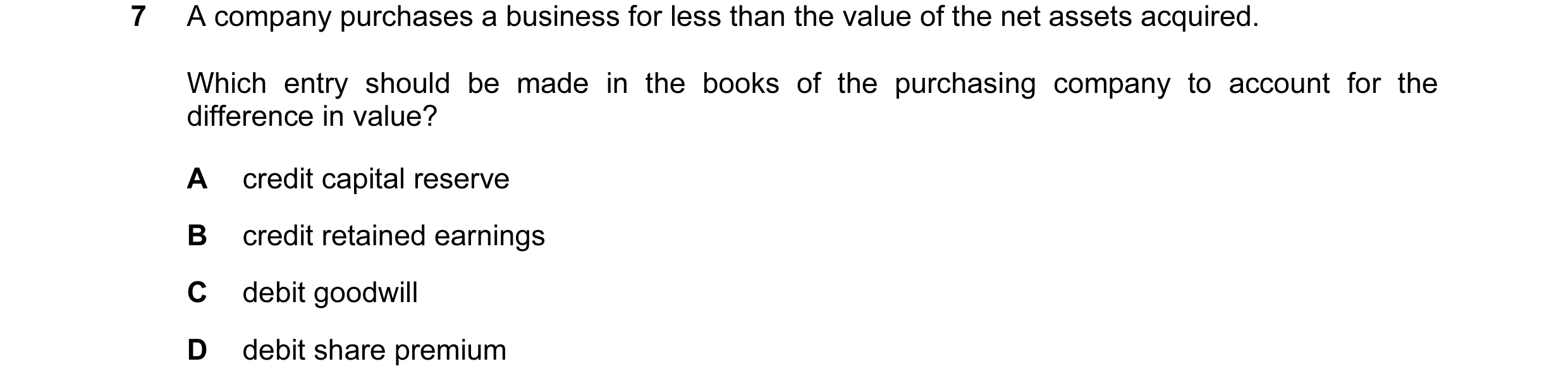 Question 57: A company purchases a business for less than the value of the net assets acquired. Which entry should be made in the books of the purchasin…