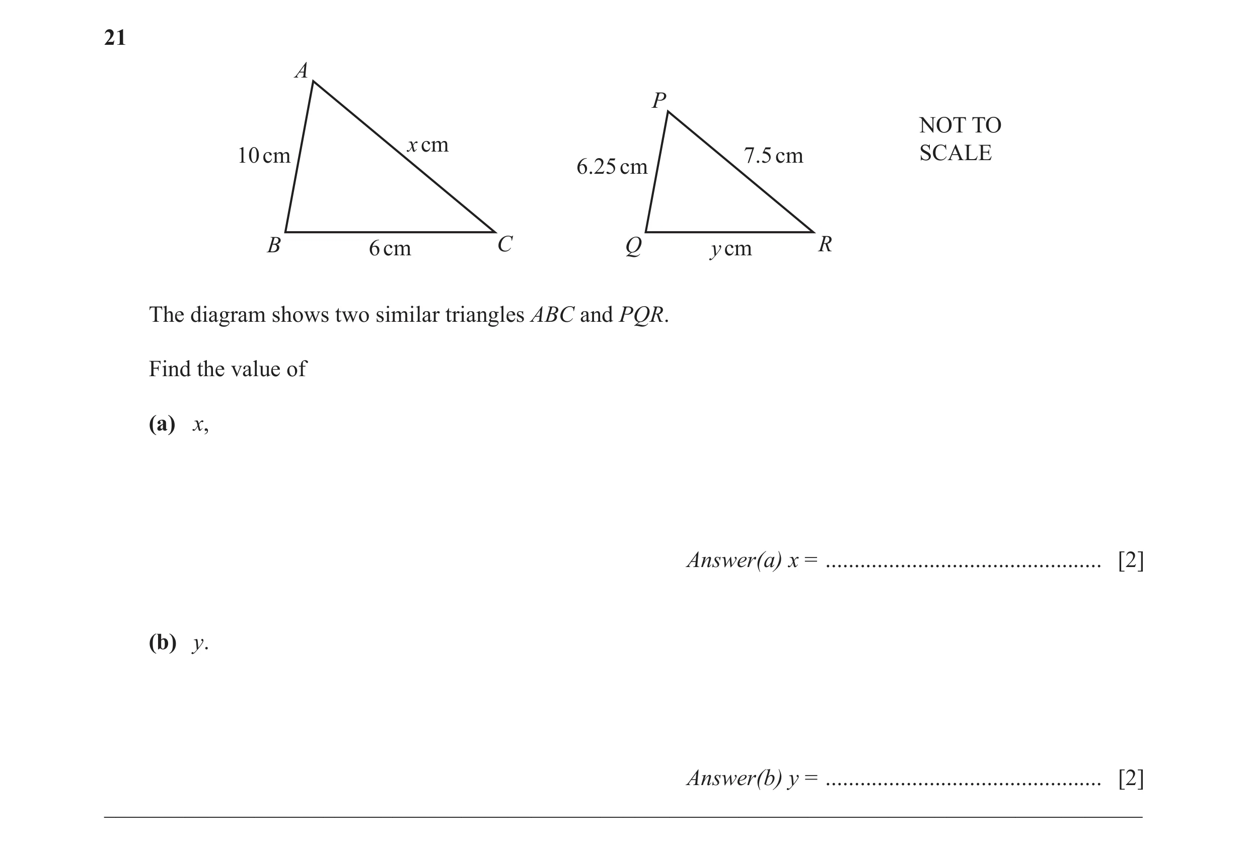 Question 7: A P NOT TO x cm 10 cm 7.5 cm SCALE 6.25 cm B 6 cm C Q y cm R The diagram shows two similar triangles ABC and PQR. Find the value of (a) x, …