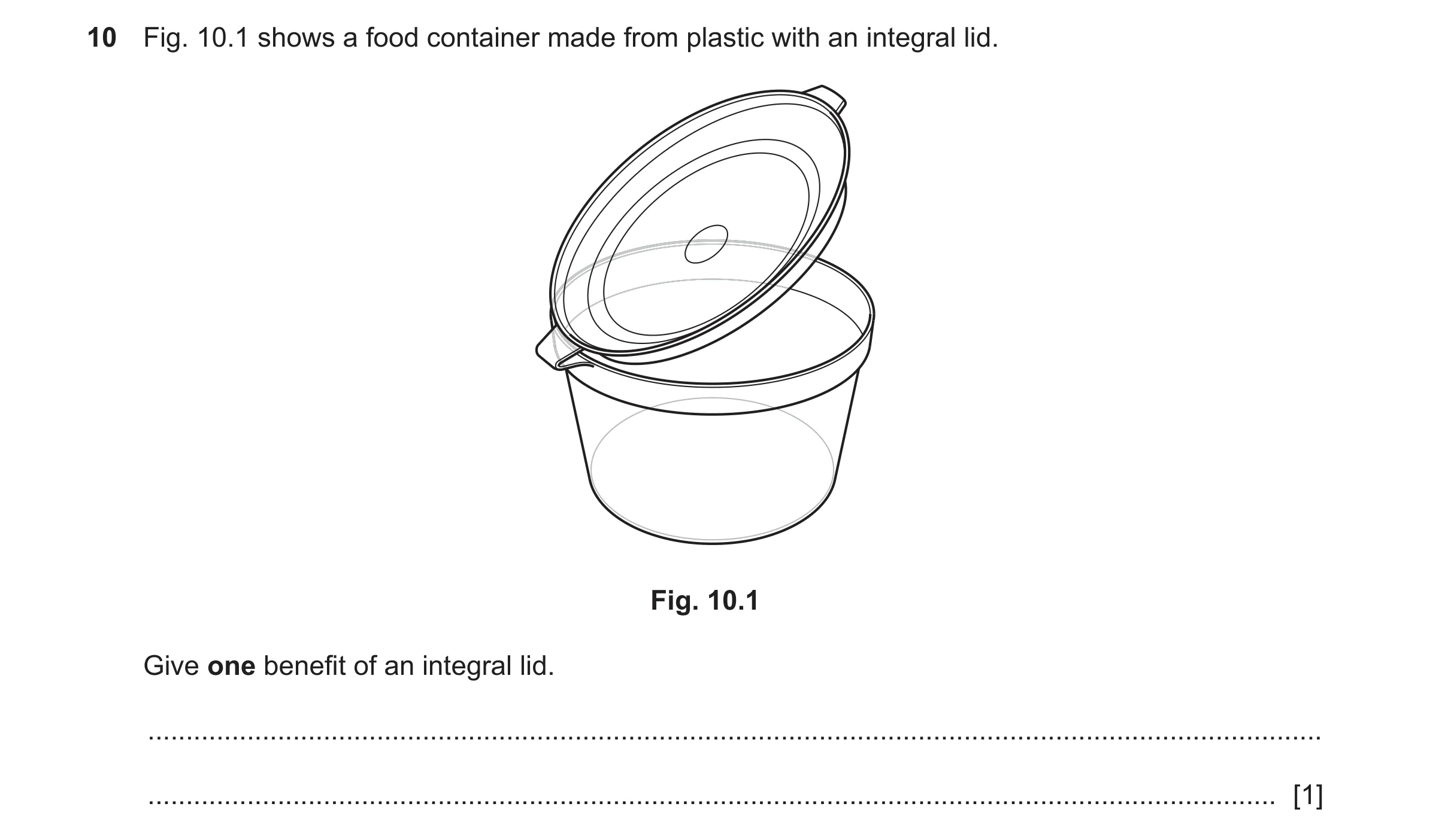 Question 119: Fig. 10.1 shows a food container made from plastic with an integral lid. Fig. 10.1 Give one benefit of an integral lid. ...................…