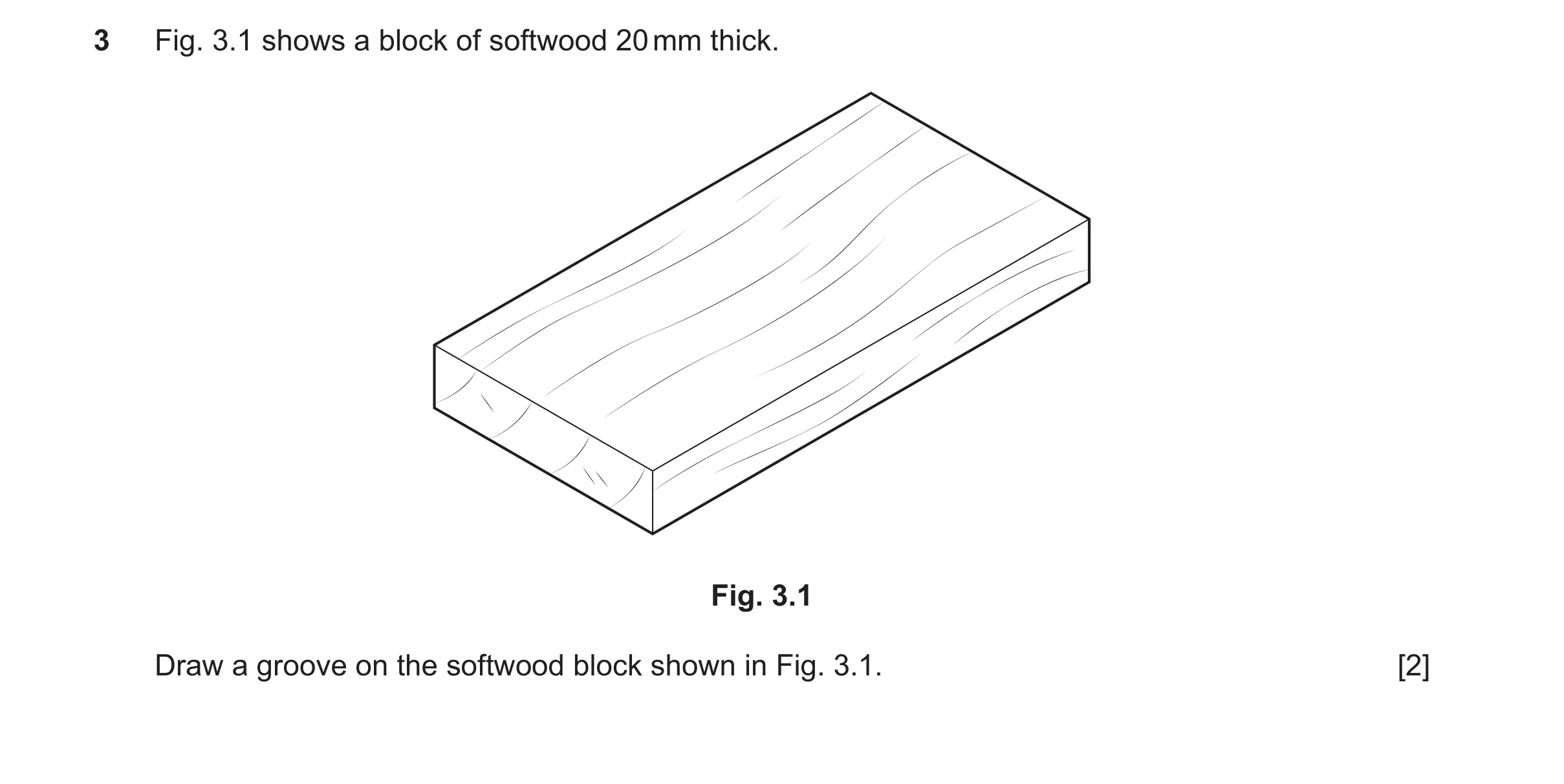 Question 409: Fig. 3.1 shows a block of softwood 20 mm thick. Fig. 3.1 Draw a groove on the softwood block shown in Fig. 3.1. [2]
