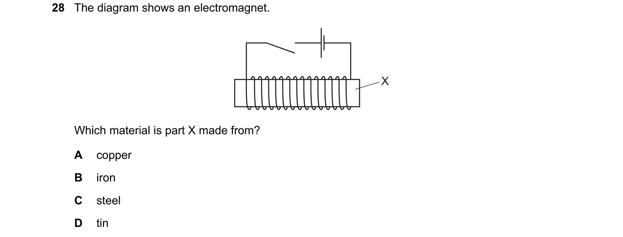 Question 124: The diagram shows an electromagnet. X Which material is part X made from? A copper B iron C steel D tin