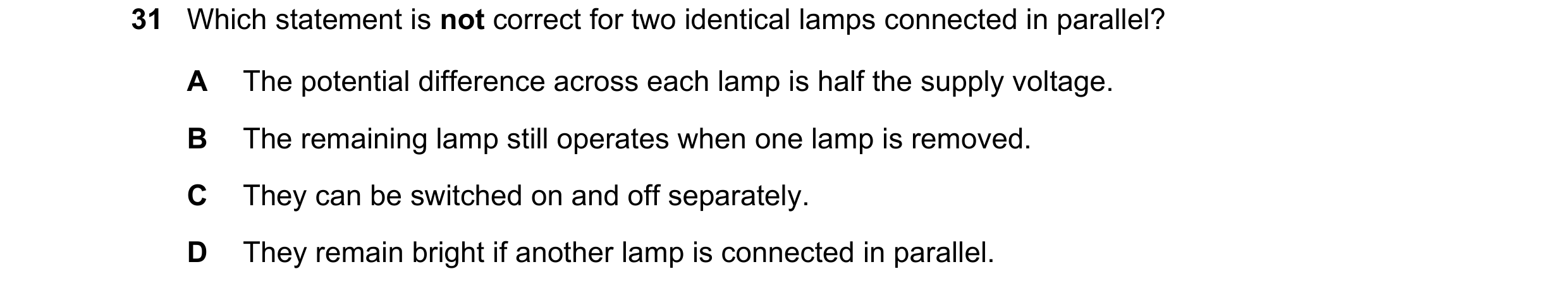 Question 252: Which statement is not correct for two identical lamps connected in parallel? A The potential difference across each lamp is half the suppl…