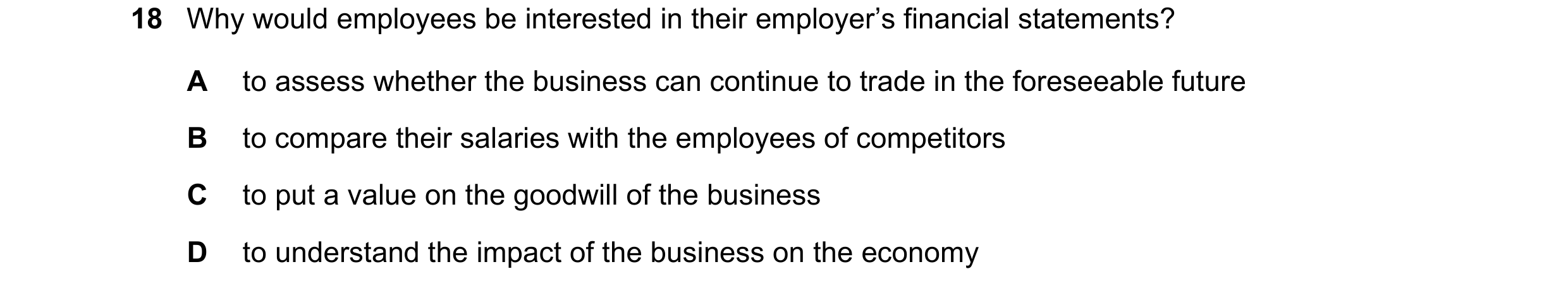 Question 248: Why would employees be interested in their employer’s financial statements? A to assess whether the business can continue to trade in the f…