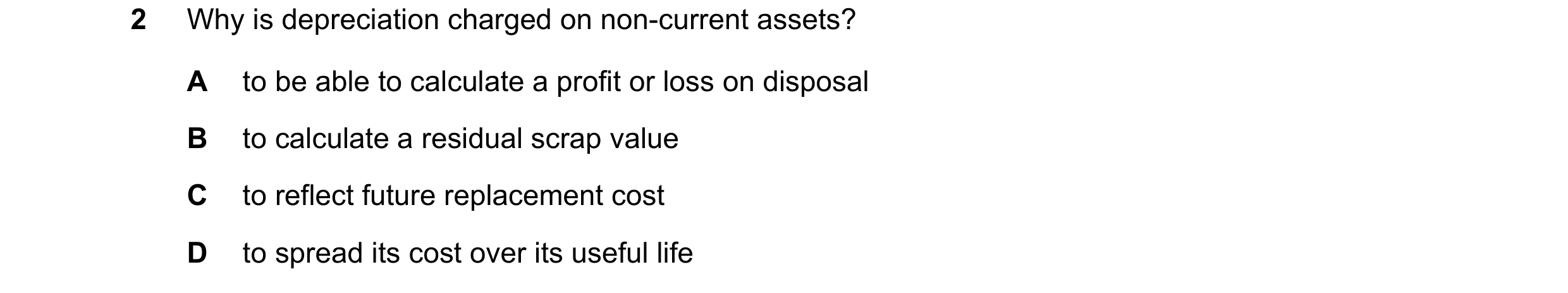 Question 150: Why is depreciation charged on non-current assets? A to be able to calculate a profit or loss on disposal B to calculate a residual scrap v…