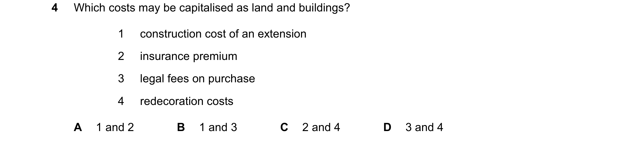 Question 152: Which costs may be capitalised as land and buildings? 1 construction cost of an extension 2 insurance premium 3 legal fees on purchase 4 re…