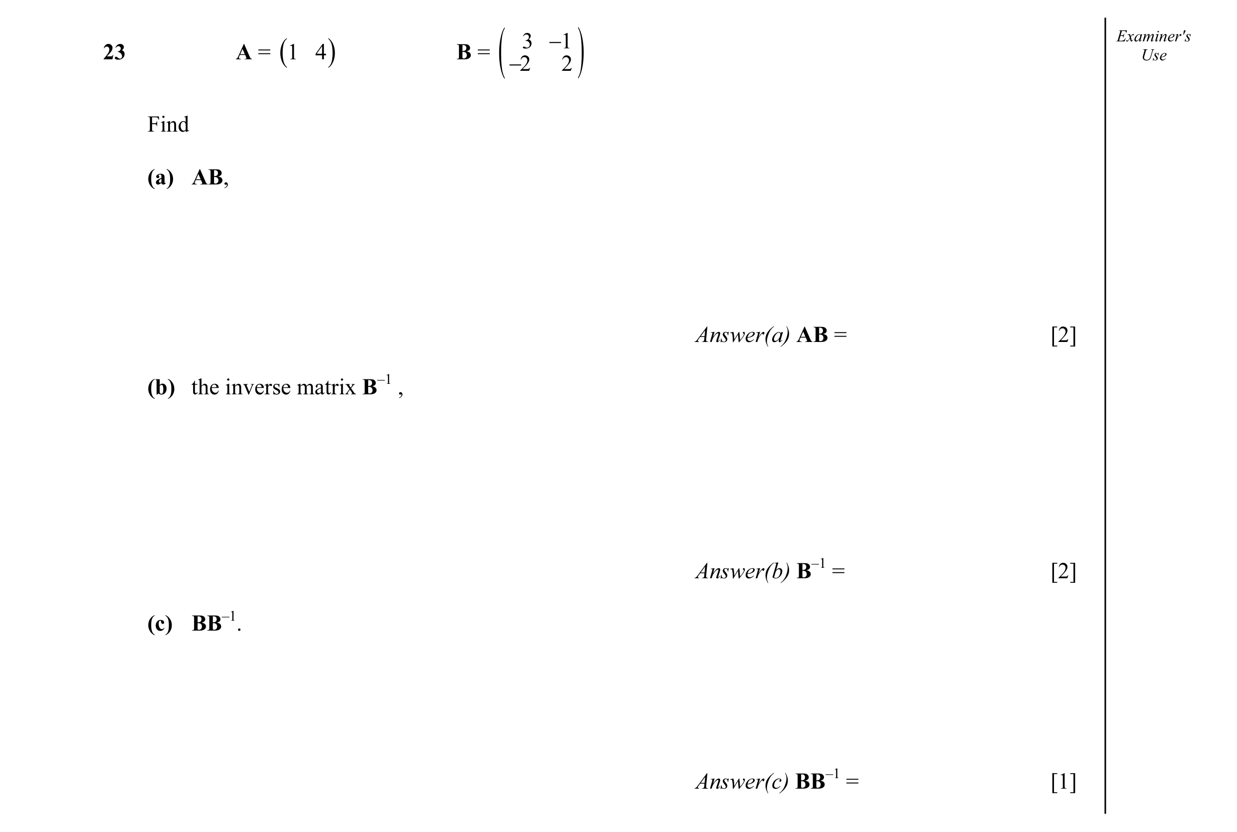 Question 12: −1 Examiner's23 A = (1 4 ) B = Use ( −2 2 ) Find (a) AB, Answer(a) AB = [2] (b) the inverse matrix B–1 , Answer(b) B–1 = [2] (c) BB–1. Answ…