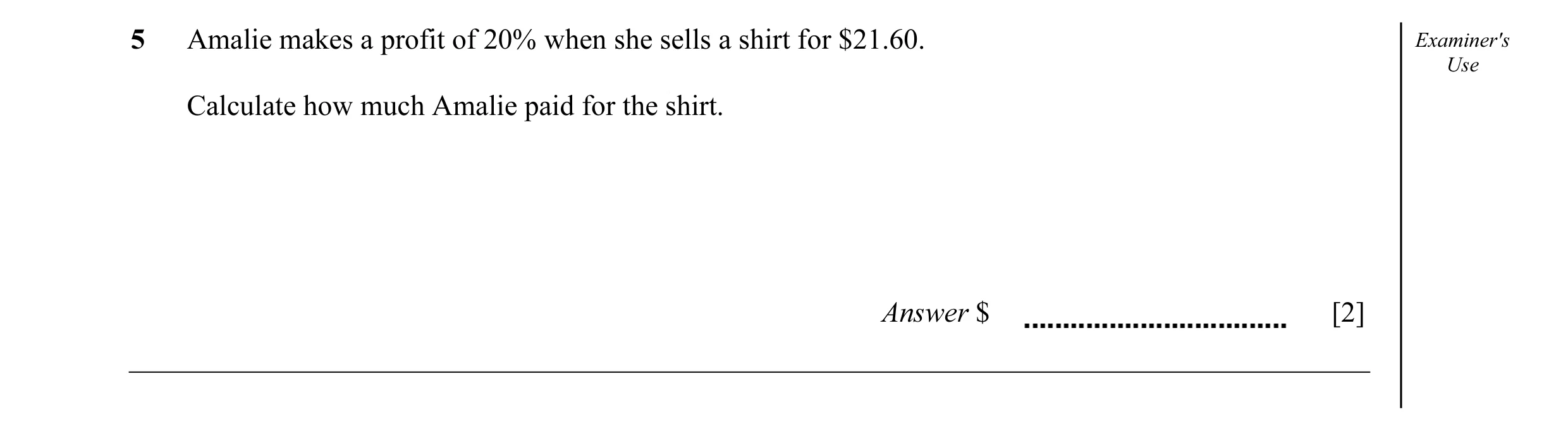 Question 5: Amalie makes a profit of 20% when she sells a shirt for $21.60. Examiner's Use Calculate how much Amalie paid for the shirt. Answer $ [2]