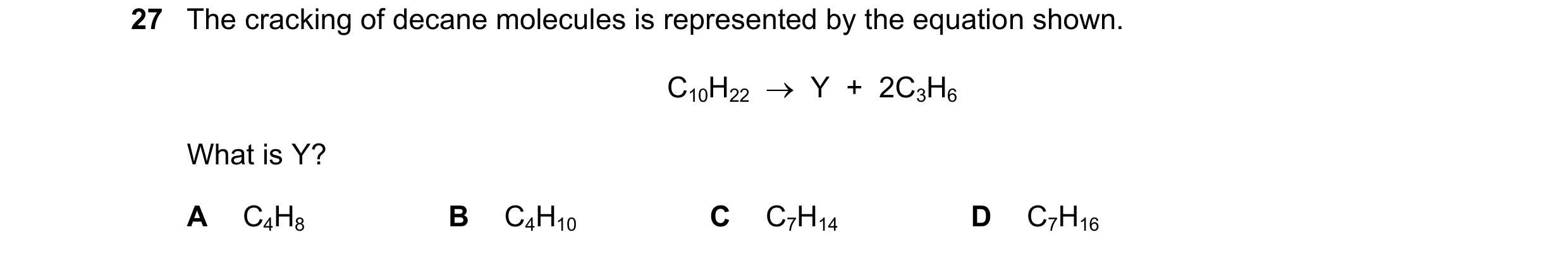 Question 16: The cracking of decane molecules is represented by the equation shown. C10H22 Y + 2C3H6 What is Y? A C4H8 B C4H10 C C7H14 D C7H16