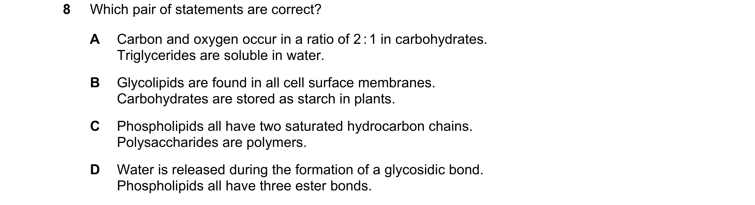 Question 188: Which pair of statements are correct? A Carbon and oxygen occur in a ratio of 2 : 1 in carbohydrates. Triglycerides are soluble in water. B…