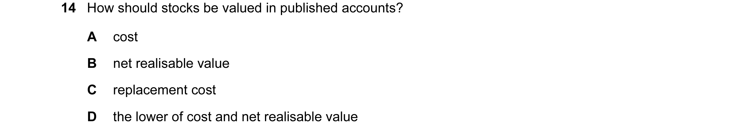 Question 46: How should stocks be valued in published accounts? A cost B net realisable value C replacement cost D the lower of cost and net realisable …