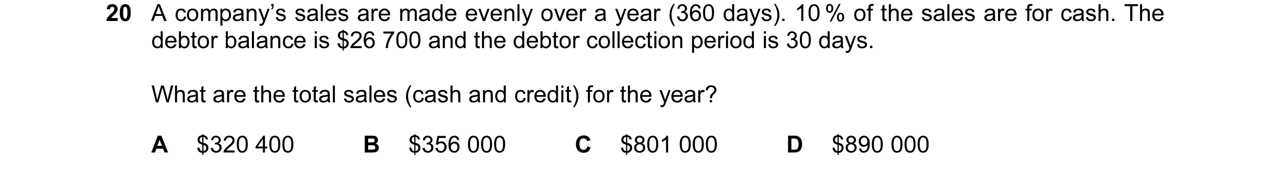 Question 17: A company’s sales are made evenly over a year (360 days). 10 % of the sales are for cash. The debtor balance is $26 700 and the debtor coll…