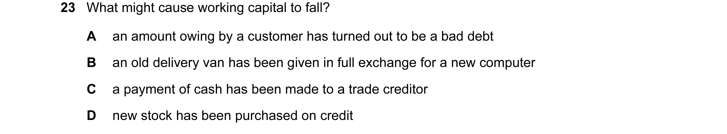 Question 20: What might cause working capital to fall? A an amount owing by a customer has turned out to be a bad debt B an old delivery van has been gi…