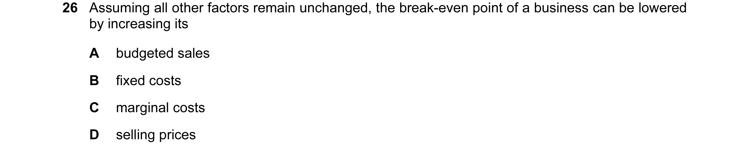 Question 12: Assuming all other factors remain unchanged, the break-even point of a business can be lowered by increasing its A budgeted sales B fixed c…