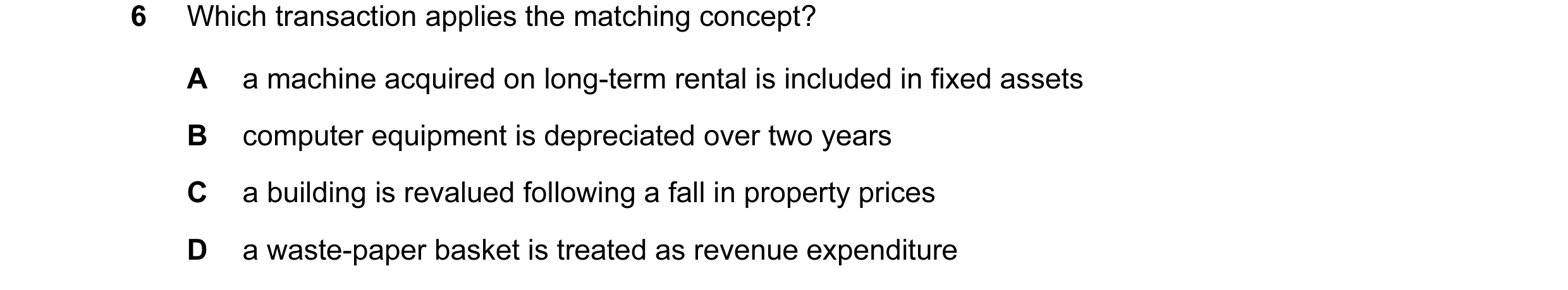 Question 11: Which transaction applies the matching concept? A a machine acquired on long-term rental is included in fixed assets B computer equipment i…