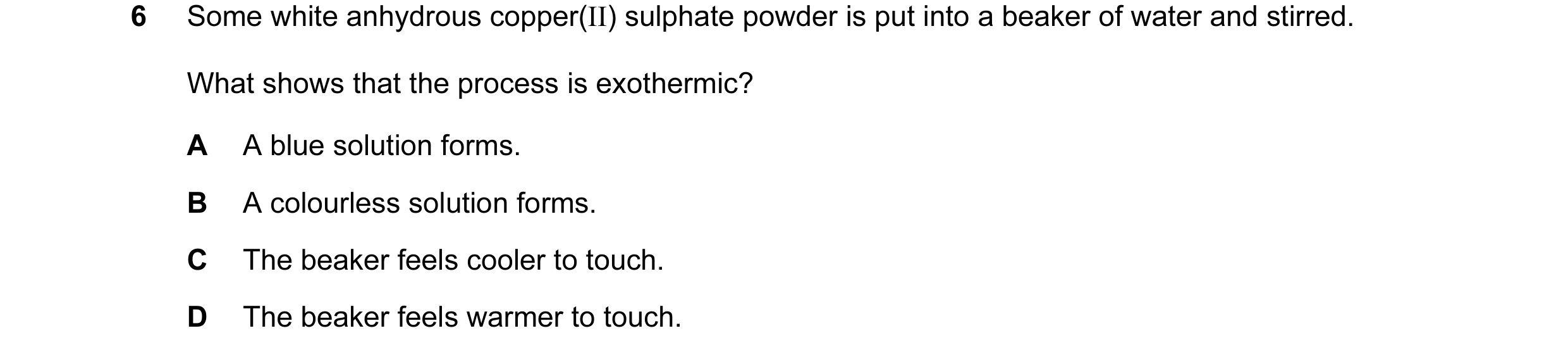 Question 1: Some white anhydrous copper(II) sulphate powder is put into a beaker of water and stirred. What shows that the process is exothermic? A A b…