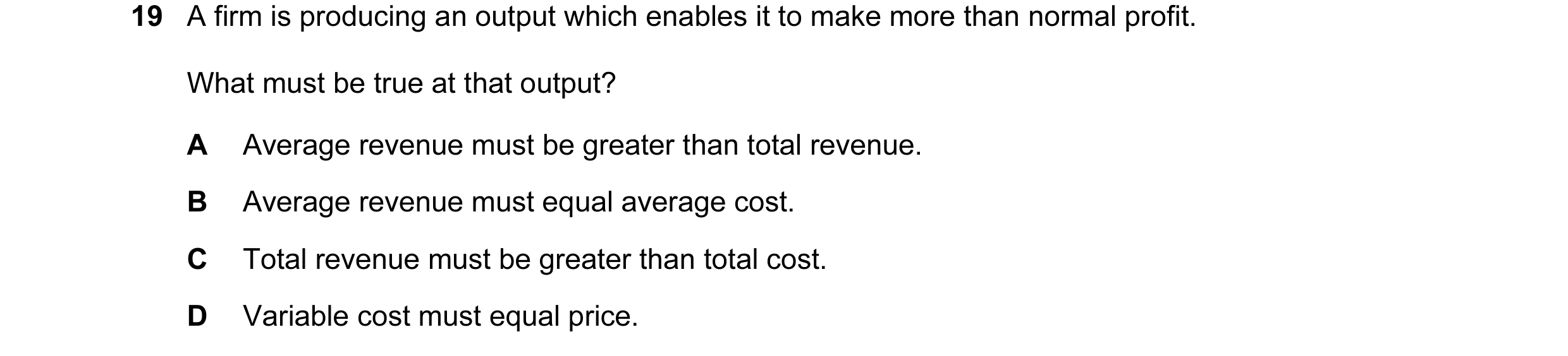 Question 69: A firm is producing an output which enables it to make more than normal profit. What must be true at that output? A Average revenue must be…