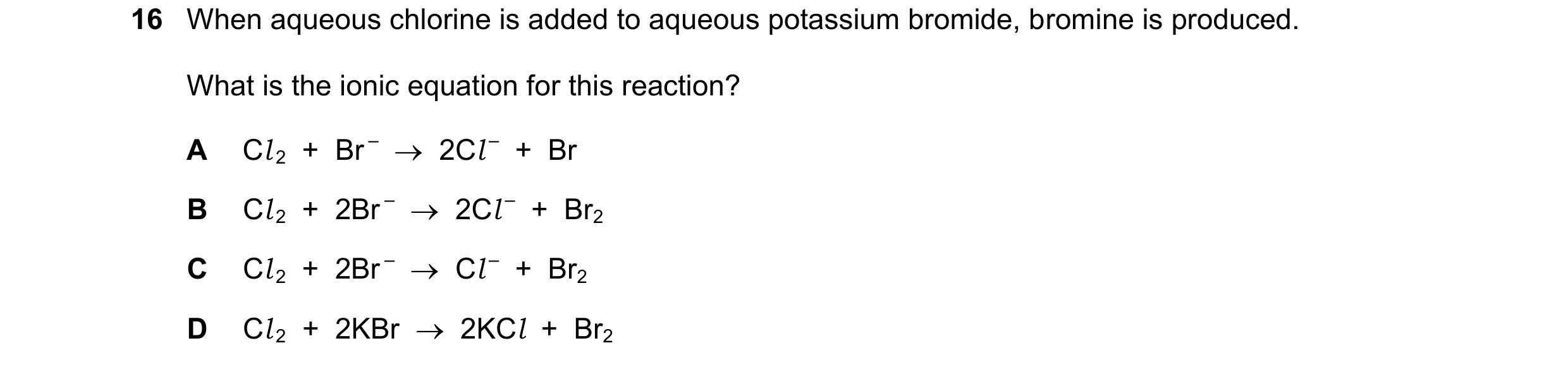 Question 7: When aqueous chlorine is added to aqueous potassium bromide, bromine is produced. What is the ionic equation for this reaction? A Cl 2  +  …