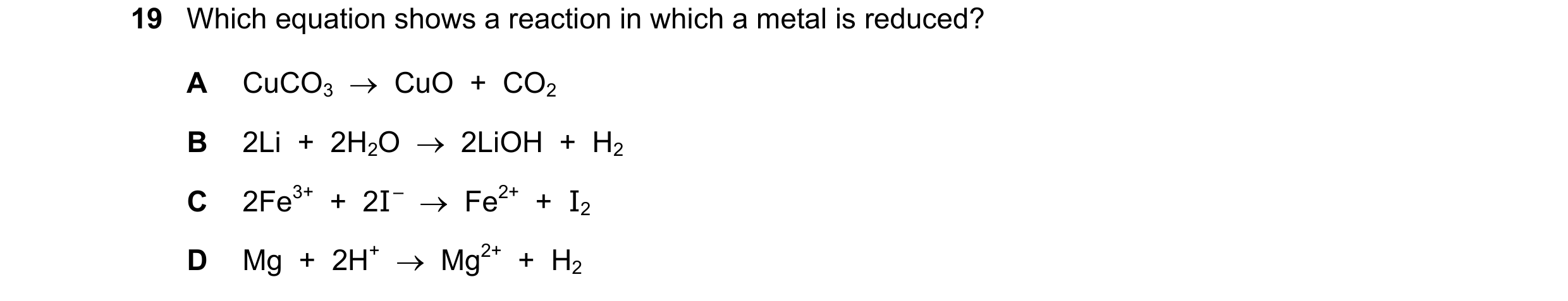 Question 25: Which equation shows a reaction in which a metal is reduced? A CuCO3 CuO + CO2 B 2Li + 2H2O 2LiOH + H2 C 2Fe3+ + 2I – F…